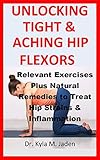 UNLOCKING TIGHT & ACHING HIP FLEXORS: Relevant Exercises Plus Natural Remedies to Treat Hip Strains by Dr. Kyla  M. Jaden