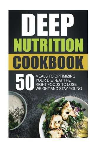 Deep Nutrition Cookbook: 50 Meals To Optimizing Your Diet-Eat The Right Foods To Lose Weight And Stay Young