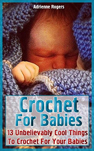 Crochet For Babies: 13 Unbelievably Cool Things To Crochet For Your Babies by [Rogers, Adrienne]