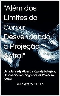 Livro "Além dos Limites do Corpo: Desvendando a Projeção Astral": Uma Jornada Além da Realidade Física: Descobrindo os Segredos da Projeção Astral
