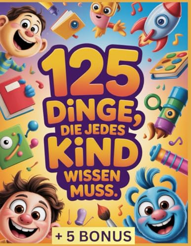 125 Dinge, die jedes Kind wissen muss: Unverzichtbare Lebenskompetenzen für jedes Kind: Selbstvertrauen, Sicherheit, Selbstständigkeit und Werkzeuge, um in der heutigen Welt zu wachsen
