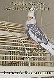 Preparing For My First Cockatiel: A Beginner's Guide to Starting Your Life with the World's Most Popular Pet Cockatoo by Laurel A. Rockefeller