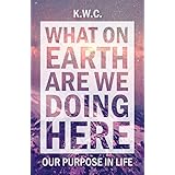 What On Earth Are We Doing Here: Our Purpose In Life