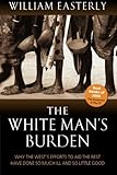 The White Man's Burden: Why the West's Efforts to Aid the Rest Have Done So Much Ill and So Little: Why the West's Efforts to Aid the Rest Have Done So Much Ill and So Little Good