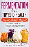 Fermentation and Thyroid Health: Anxious? Bloated? Sluggish? Get Relief with Over 20 Fermented Food by Carrie Lawrence