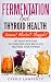 Fermentation and Thyroid Health: Anxious? Bloated? Sluggish? Get Relief with Over 20 Fermented Food by Carrie Lawrence