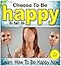 Happy: Choose To Be Happy: Learn How To Be Happy Now - Overcome Negative Thinking, Bad Thoughts, and Stop Self Defeating Behaviors (Happiness: How To Be Happy Book Series by Sam Siv 1)