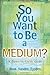 So You Want to Be a Medium: A Down to Earth Guide