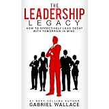 The Leadership Legacy: How to Effectively  Lead Today with Tomorrow in Mind