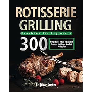 Rotisserie Grilling Cookbook for Beginners: 300 Simple and Tasty Rotisserie Recipes for Flame-Cooked Perfection