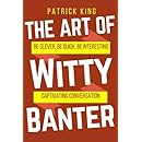 The Art of Witty Banter: Be Clever, Be Quick, Be Interesting - Create Captivatin