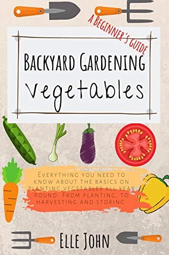 Backyard Vegetable gardening: A beginners guide: Everything you need to know about the basics on planting vegetables, all year round. From planting to harvesting and storing