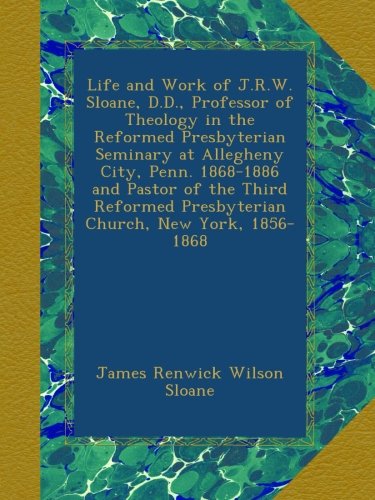 Life and work of J. R. W. Sloane,: D. D., professor of theology in the Reformed Presbyterian seminary at Allegheny City, Penn. 1868-1886 and pastor of ... Presbyterian church, New York, 1856-1868