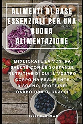 ALIMENTI DI BASE ESSENZIALI PER UNA BUONA ALIMENTAZIONE : MIGLIORATE LA  VOSTRA SALUTE CON LE SOSTANZE NUTRITIVE DI CUI IL VOSTRO CORPO HA REALMENTE   CARBOIDRATI, GRASSI (Italian Edition): Brown, Jessy M.,