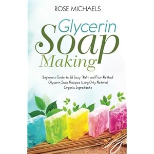 Glycerin Soap Making: Beginners Guide to 26 Easy "Melt and Pour Method' Glycerin Soap Recipes Using Only Natural Organic Ingredients