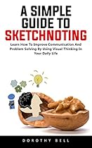 A Simple Guide To Sketchnoting: Learn How To Improve Communication And Problem Solving By Using Visual Thinking In Your Daily Life! A Simple Guide To Sketchnoting: Learn How To Improve Communication And Problem Solving By Using Visual Thinking In Your Daily Life!