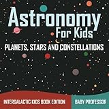 Astronomy For Kids: Planets, Stars and Constellations - Intergalactic Kids Book Edition by Baby Professor
