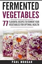 Fermented Vegetables: 77 Flavorful Recipes to Ferment Your Vegetables for Optimal Health Fermented Vegetables: 77 Flavorful Recipes to Ferment Your Vegetables for Optimal Health