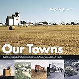 Front cover for the book Our Towns: Saskatchewan Communities from Abbey to Zenon Park by David McLennan