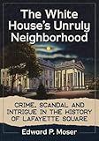 The White House's Unruly Neighborhood: Crime, Scandal and Intrigue in the History of Lafayette Squar by Edward P. Moser