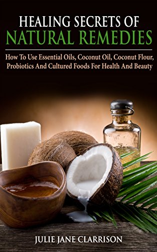 Healing Secrets of Natural Remedies: How To Use Essential Oils, Coconut Oil, Coconut Flour, Probiotics And Cultured Foods For Health And Beauty
