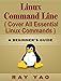 LINUX: Linux Command Line, Cover all essential Linux commands. A complete introduction to Linux Operating System, Linux Kernel, For Beginners, Learn Linux in easy steps, Fast! A Beginner's Guide
