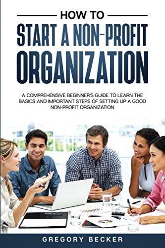 How to Start a Non-Profit Organization: A Comprehensive Beginner's Guide to Learn the Basics and Important Steps of Setting Up a Good Non-Profit Organization