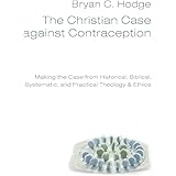 The Christian Case Against Contraception: Making the Case from Historical, Biblical, Systematic, and Practical Theology & Eth