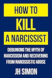 How To Kill A Narcissist: Debunking The Myth Of Narcissism And Recovering From Narcissistic Abuse