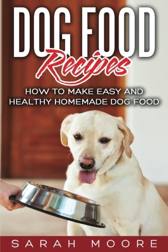 Dog Food Recipes: How to Make Easy and Healthy Homemade Dog Food by Sarah Moore