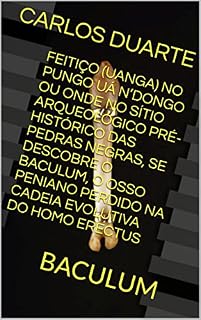 Livro FEITIÇO (UANGA) NO PUNGO UÁ N’DONGO OU ONDE NO SÍTIO ARQUEOLÓGICO PRÉ-HISTÓRICO DAS PEDRAS NEGRAS, SE DESCOBRE O BACULUM, O OSSO PENIANO PERDIDO NA CADEIA EVOLUTIVA DO HOMO ERECTUS: BACULUM