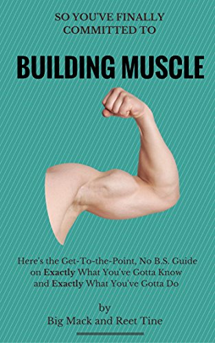 So You've Finally Committed to Building Muscle: Here's the Get-To-the-Point, No B.S. Guide on Exactly What You've Gotta Know and Exactly What You've Gotta Do