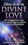 How To Be In Divine Love: 10½ Principles That Will Make You A Happy, Purposeful Person (Being Human by 