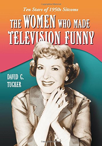 The Women Who Made Television Funny: Ten Stars of 1950s Sitcoms by David C. Tucker