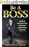 Be A Boss: A Guide To Earning The Trust, Respect And Loyalty Of Those Around You
