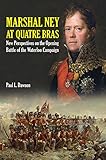 Marshal Ney At Quatre Bras: New Perspectives on the Opening Battle of the Waterloo Campaign by