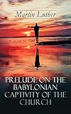 Prelude on the Babylonian Captivity of the Church: Theological Treatise on Sacraments of the Catholi by Martin Luther, A. T. W. Steinhaeuser