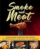 Smoke and Meat: Complete Smoker Cookbook for Real Pitmasters, The Ultimate Guide for Smoking Meat, F Smoke and Meat: Complete Smoker Cookbook for Real Pitmasters, The Ultimate Guide for Smoking Meat, F