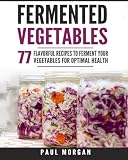 Fermented Vegetables: 77 Flavorful Recipes to Ferment Your Vegetables for Optimal Health