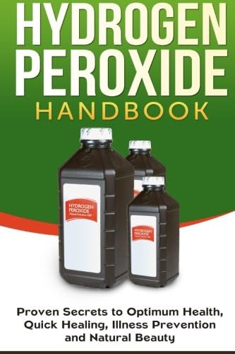 Hydrogen Peroxide Handbook: Proven Secrets to Optimum Health, Quick Healing, Illness Prevention and Natural Beauty (Homemade, DIY, Natural) (Volume 1)