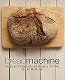 Bread Machine: Quick and Simple Bread Recipes for Your Bread Machine (2nd Edition) by