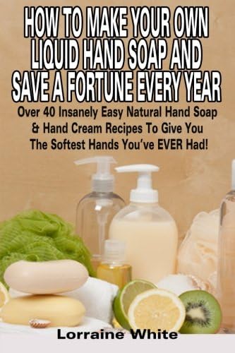 How To Make Your Own Liquid Hand Soap & Save A Fortune Every Year: Over 40 Insanely Easy Natural Hand Soap & Hand Cream Recipes To Give You The Softest Hands You've Ever Had (Homemade Soap)