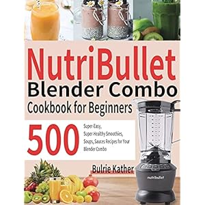 NutriBullet Blender Combo Cookbook for Beginners: 500 Super-Easy, Super-Healthy Smoothies, Soups, Sauces Recipes for…