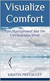Visualize Comfort: Pain Management and the Unconscious Mind (Creative Rewiring Book 3) by Kristin Prevallet