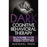 Dark Cognitive Behavioral Therapy: How To Stealthily Use CBT Methods To Influence And Manipulate Anyone’s Mind