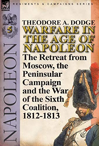 Warfare in the Age of Napoleon-Volume 5: The Retreat from Moscow, the Peninsular Campaign and the Wa by Theodore A. Dodge