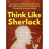Think Like Sherlock: Creatively Solve Problems, Think with Clarity, Make Insightful Observations &amp; Deductions, and Develop Quick &amp; Accurate Instincts