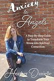 Anxiety to Angels: A Step-By-Step Guide to Transform Your Stress into Spiritual Connection by Heather Danielle