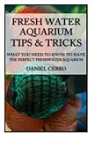 Freshwater Aquarium Tips &Tricks: What you Need to Know to Have the Perfect Fresh by Daniel Cerro