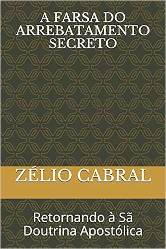 A Farsa Do Arrebatamento Secreto: Retornando à Sã Doutrina Apostólica A Farsa Do Arrebatamento Secreto: Retornando à Sã Doutrina Apostólica